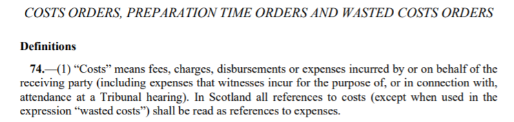 Tribunal costs definition from employment law friend: COSTS ORDERS, PREPARATION TIME ORDERS AND WASTED COSTS ORDERS Definitions 74.—(1) “Costs” means fees, charges, disbursements or expenses incurred by or on behalf of the receiving party (including expenses that witnesses incur for the purpose of, or in connection with, attendance at a Tribunal hearing). In Scotland all references to costs (except when used in the expression “wasted costs”) shall be read as references to expenses.