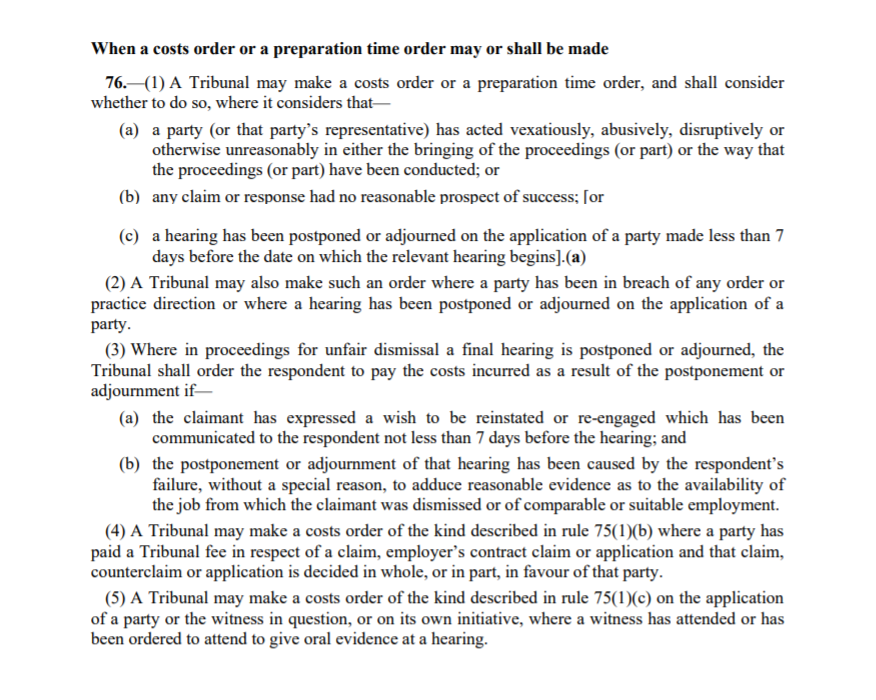 Employment Tribunal costs from Employment Law Friend: When a costs order or a preparation time order may or shall be made 76.—(1) A Tribunal may make a costs order or a preparation time order, and shall consider whether to do so, where it considers that— (a) a party (or that party’s representative) has acted vexatiously, abusively, disruptively or otherwise unreasonably in either the bringing of the proceedings (or part) or the way that the proceedings (or part) have been conducted; or (b) any claim or response had no reasonable prospect of success; [or 26 (c) a hearing has been postponed or adjourned on the application of a party made less than 7 days before the date on which the relevant hearing begins].(a) (2) A Tribunal may also make such an order where a party has been in breach of any order or practice direction or where a hearing has been postponed or adjourned on the application of a party. (3) Where in proceedings for unfair dismissal a final hearing is postponed or adjourned, the Tribunal shall order the respondent to pay the costs incurred as a result of the postponement or adjournment if— (a) the claimant has expressed a wish to be reinstated or re-engaged which has been communicated to the respondent not less than 7 days before the hearing; and (b) the postponement or adjournment of that hearing has been caused by the respondent’s failure, without a special reason, to adduce reasonable evidence as to the availability of the job from which the claimant was dismissed or of comparable or suitable employment. (4) A Tribunal may make a costs order of the kind described in rule 75(1)(b) where a party has paid a Tribunal fee in respect of a claim, employer’s contract claim or application and that claim, counterclaim or application is decided in whole, or in part, in favour of that party. (5) A Tribunal may make a costs order of the kind described in rule 75(1)(c) on the application of a party or the witness in question, or on its own initiative, where a witness has attended or has been ordered to attend to give oral evidence at a hearing.